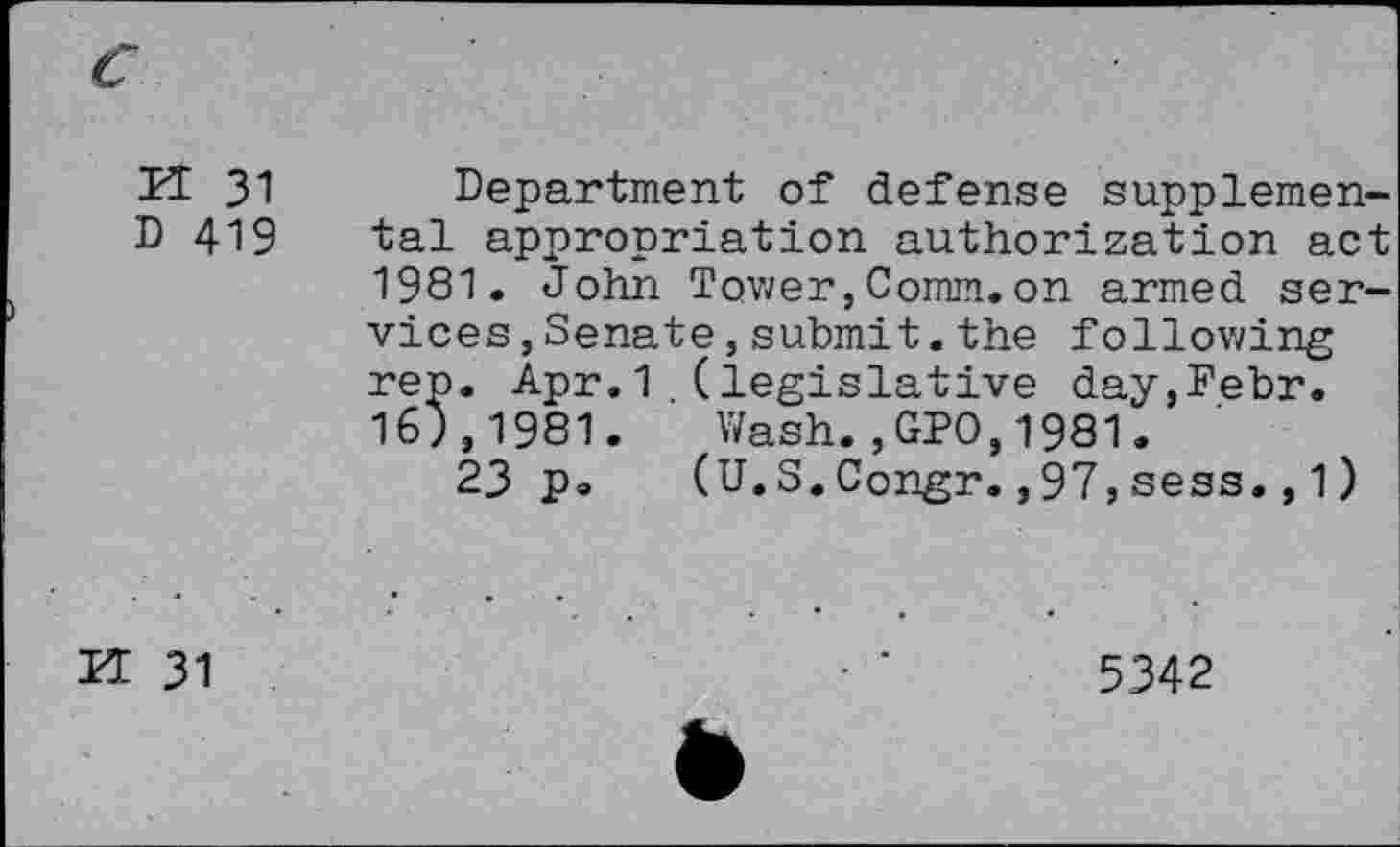 ﻿n 31
D 419
Department of defense supplemental appropriation authorization act 1981. John Tower,Comm.on armed services, Senate ,submit.the following rep. Apr.1 (legislative day,Febr. 163,1981. Wash.,GPO,1981.
23 p» (U.S.Congr.,97,sess.,1)
K 31
5342